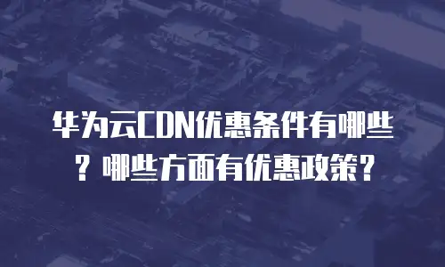 华为云CDN优惠条件有哪些？哪些方面有优惠政策？