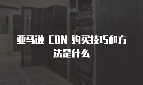 亚马逊 CDN 购买技巧和方法是什么