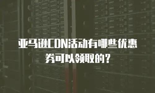 亚马逊CDN活动有哪些优惠券可以领取的？