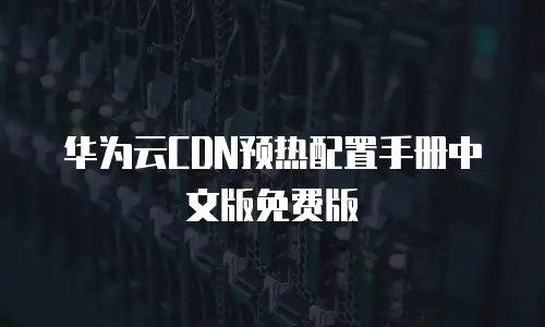 华为云CDN预热配置手册中文版免费版