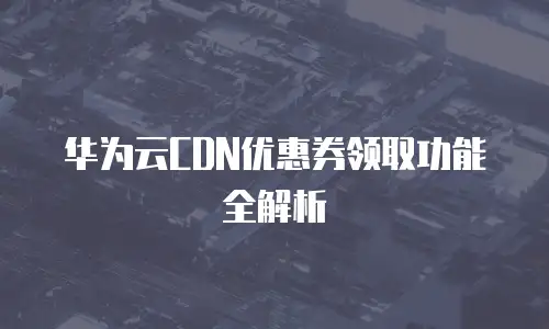 华为云CDN优惠券领取功能全解析