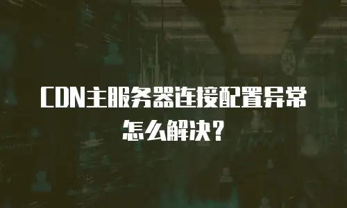 CDN主服务器连接配置异常怎么解决？
