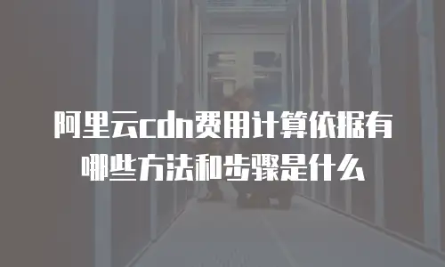 阿里云cdn费用计算依据有哪些方法和步骤是什么