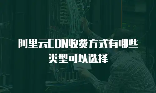 阿里云CDN收费方式有哪些类型可以选择