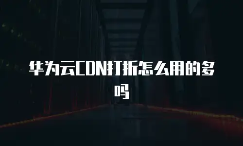 华为云CDN打折怎么用的多吗