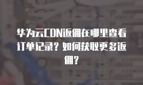 华为云CDN返佣在哪里查看订单记录？如何获取更多返佣？