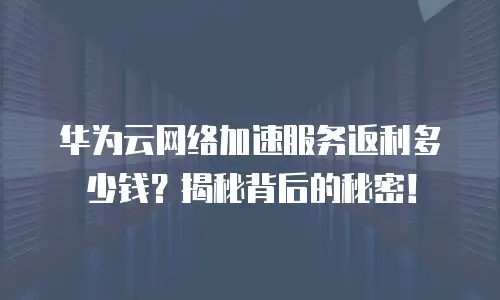 华为云网络加速服务返利多少钱？揭秘背后的秘密！