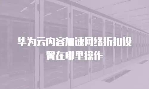 华为云内容加速网络折扣设置在哪里操作