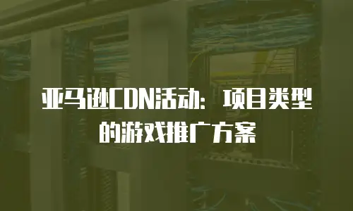 亚马逊CDN活动：项目类型的游戏推广方案