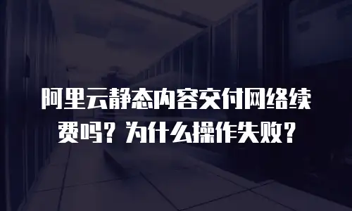 阿里云静态内容交付网络续费吗？为什么操作失败？