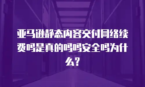 亚马逊静态内容交付网络续费吗是真的吗吗安全吗为什么？