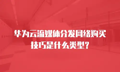 华为云流媒体分发网络购买技巧是什么类型？