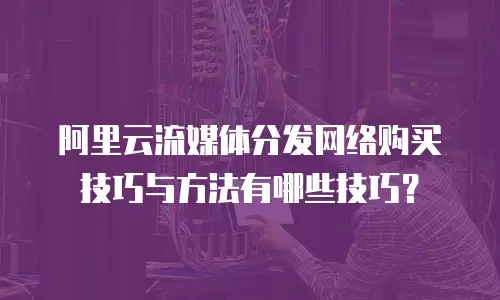 阿里云流媒体分发网络购买技巧与方法有哪些技巧？