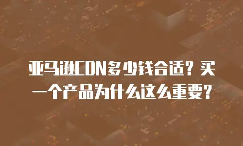 亚马逊CDN多少钱合适？买一个产品为什么这么重要？