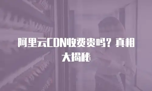 阿里云CDN收费贵吗？真相大揭秘