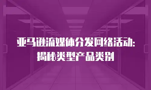 亚马逊流媒体分发网络活动：揭秘类型产品类别