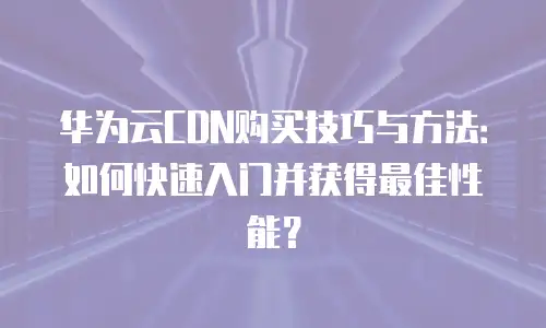 华为云CDN购买技巧与方法：如何快速入门并获得最佳性能？