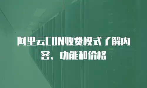 阿里云CDN收费模式了解内容、功能和价格