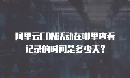 阿里云CDN活动在哪里查看记录的时间是多少天？