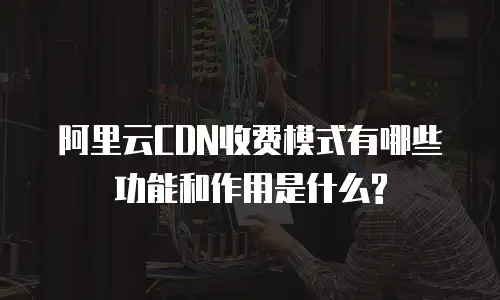 阿里云CDN收费模式有哪些功能和作用是什么?