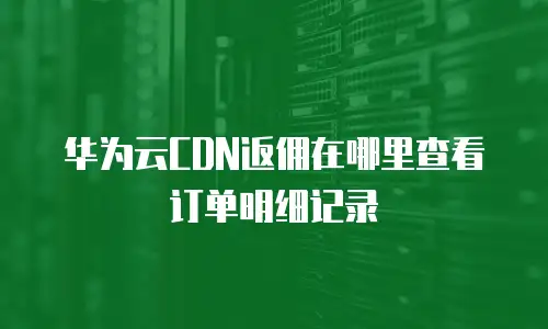 华为云CDN返佣在哪里查看订单明细记录