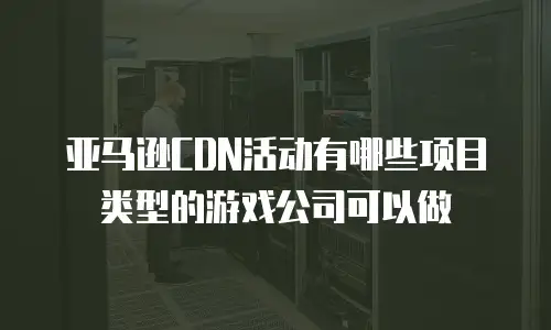 亚马逊CDN活动有哪些项目类型的游戏公司可以做