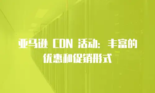 亚马逊 CDN 活动：丰富的优惠和促销形式