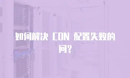 如何解决 CDN 配置失败的问？