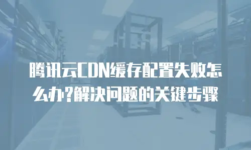 腾讯云CDN缓存配置失败怎么办?解决问题的关键步骤