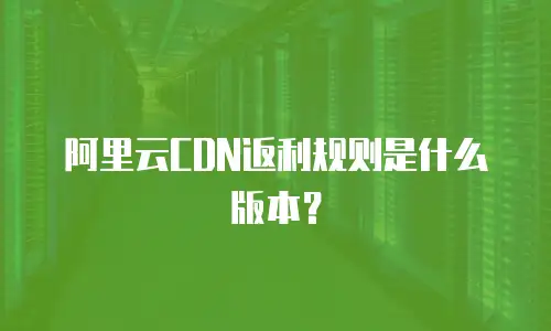 阿里云CDN返利规则是什么版本？