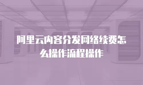 阿里云内容分发网络续费怎么操作流程操作