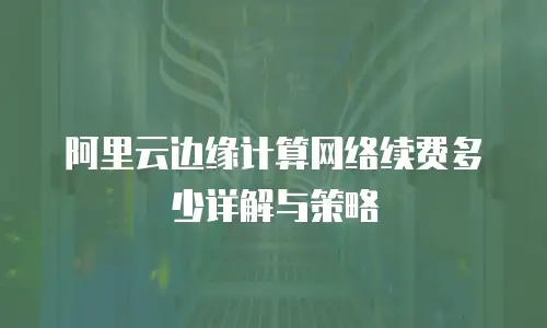 阿里云边缘计算网络续费多少详解与策略
