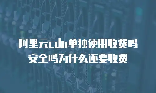 阿里云cdn单独使用收费吗安全吗为什么还要收费