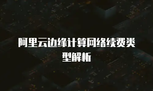 阿里云边缘计算网络续费类型解析