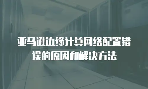 亚马逊边缘计算网络配置错误的原因和解决方法