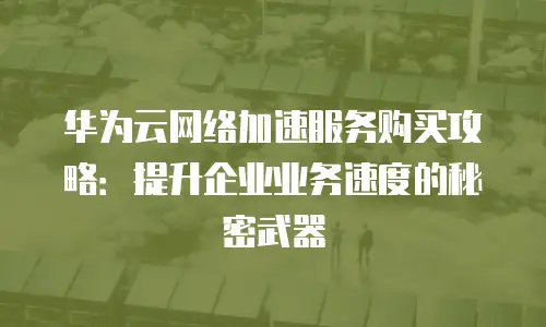 华为云网络加速服务购买攻略：提升企业业务速度的秘密武器