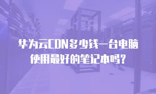 华为云CDN多少钱一台电脑使用最好的笔记本吗？