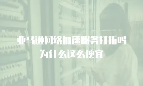 亚马逊网络加速服务打折吗为什么这么便宜
