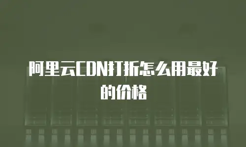 阿里云CDN打折怎么用最好的价格