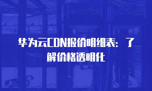 华为云CDN报价明细表：了解价格透明化