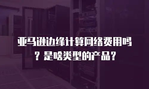 亚马逊边缘计算网络费用吗？是啥类型的产品？