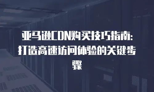 亚马逊CDN购买技巧指南：打造高速访问体验的关键步骤