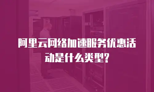 阿里云网络加速服务优惠活动是什么类型?