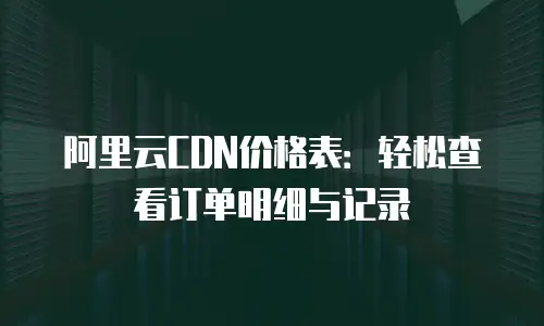 阿里云CDN价格表：轻松查看订单明细与记录