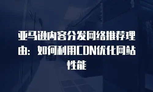 亚马逊内容分发网络推荐理由：如何利用CDN优化网站性能