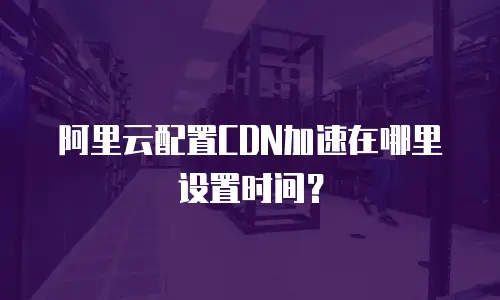 阿里云配置CDN加速在哪里设置时间？
