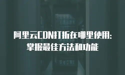 阿里云CDN打折在哪里使用：掌握最佳方法和功能