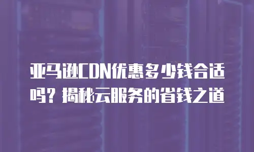 亚马逊CDN优惠多少钱合适吗？揭秘云服务的省钱之道