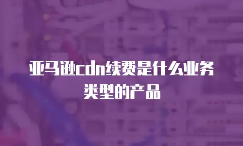 亚马逊cdn续费是什么业务类型的产品