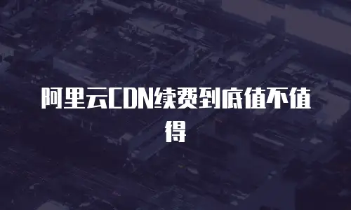 阿里云CDN续费到底值不值得